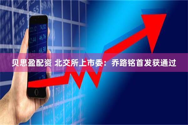 贝思盈配资 北交所上市委：乔路铭首发获通过