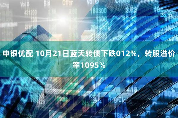 申银优配 10月21日蓝天转债下跌012%，转股溢价率1095%
