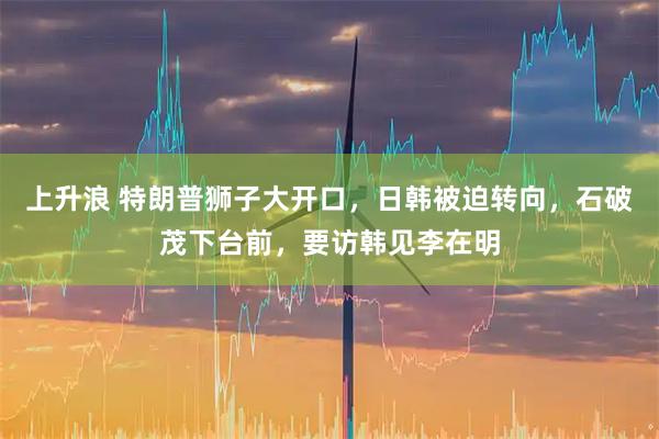 上升浪 特朗普狮子大开口，日韩被迫转向，石破茂下台前，要访韩见李在明