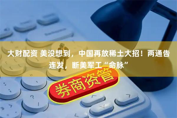 大财配资 美没想到，中国再放稀土大招！两通告连发，断美军工“命脉”
