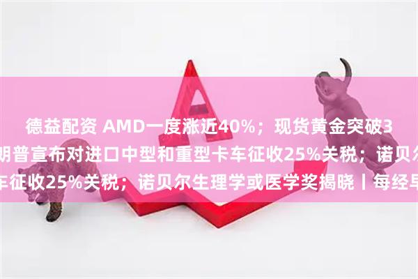 德益配资 AMD一度涨近40%；现货黄金突破3970美元再创新高；特朗普宣布对进口中型和重型卡车征收25%关税；诺贝尔生理学或医学奖揭晓丨每经早参