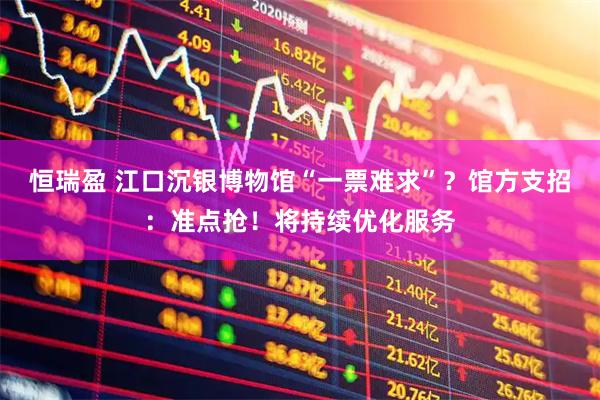 恒瑞盈 江口沉银博物馆“一票难求”？馆方支招：准点抢！将持续优化服务