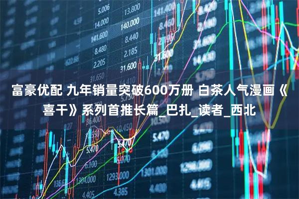 富豪优配 九年销量突破600万册 白茶人气漫画《喜干》系列首推长篇_巴扎_读者_西北