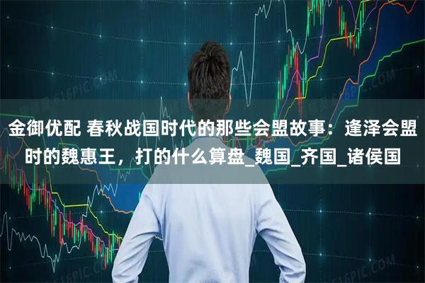 金御优配 春秋战国时代的那些会盟故事：逢泽会盟时的魏惠王，打的什么算盘_魏国_齐国_诸侯国