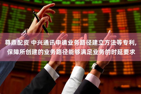 尊鼎配资 中兴通讯申请业务路径建立方法等专利, 保障所创建的业务路径能够满足业务的时延要求