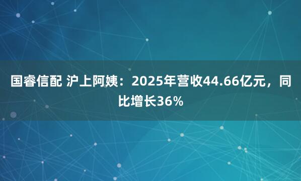 国睿信配 沪上阿姨：2025年营收44.66亿元，同比增长36%