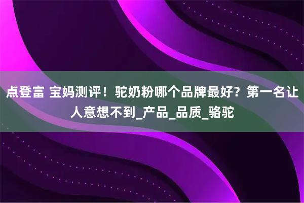 点登富 宝妈测评！驼奶粉哪个品牌最好？第一名让人意想不到_产品_品质_骆驼