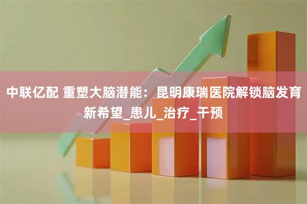 中联亿配 重塑大脑潜能：昆明康瑞医院解锁脑发育新希望_患儿_治疗_干预