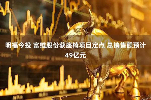 明福今投 富维股份获座椅项目定点 总销售额预计49亿元