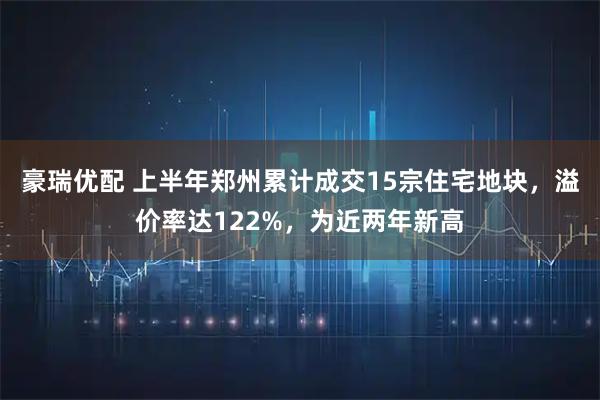 豪瑞优配 上半年郑州累计成交15宗住宅地块，溢价率达122%，为近两年新高