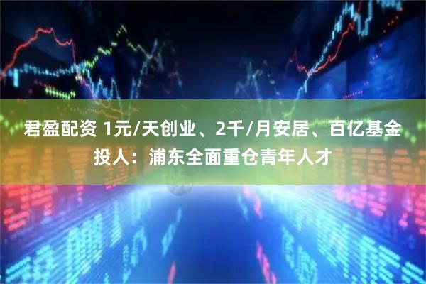 君盈配资 1元/天创业、2千/月安居、百亿基金投人：浦东全面重仓青年人才