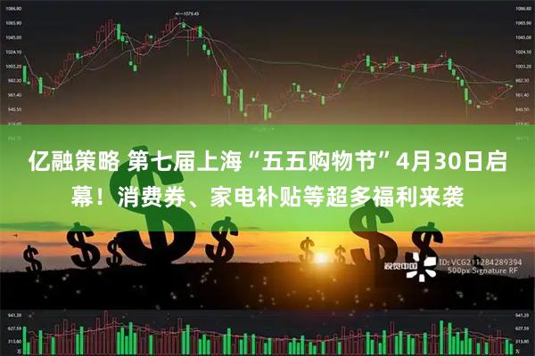 亿融策略 第七届上海“五五购物节”4月30日启幕！消费券、家电补贴等超多福利来袭