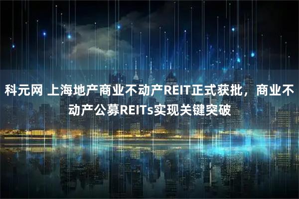 科元网 上海地产商业不动产REIT正式获批，商业不动产公募REITs实现关键突破