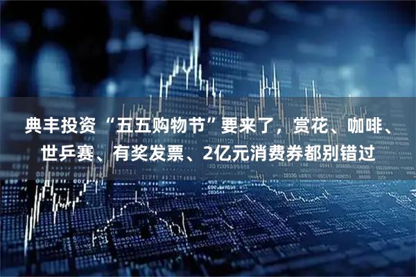 典丰投资 “五五购物节”要来了，赏花、咖啡、世乒赛、有奖发票、2亿元消费券都别错过