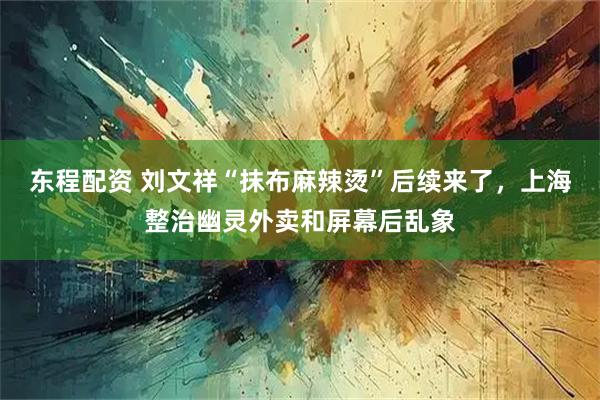 东程配资 刘文祥“抹布麻辣烫”后续来了，上海整治幽灵外卖和屏幕后乱象