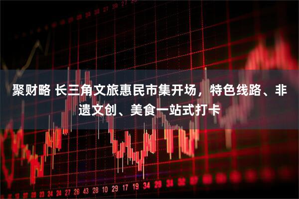 聚财略 长三角文旅惠民市集开场，特色线路、非遗文创、美食一站式打卡