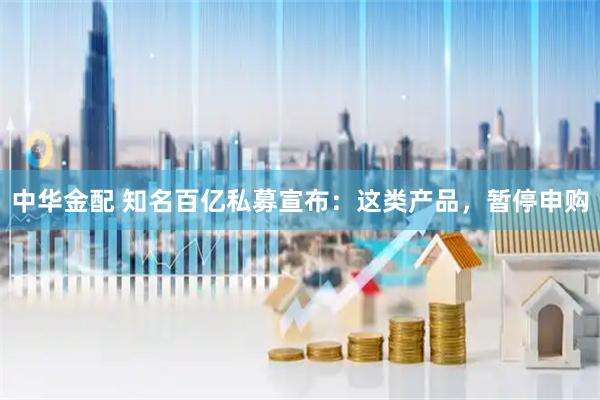 中华金配 知名百亿私募宣布：这类产品，暂停申购
