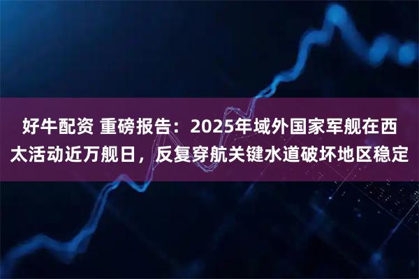 好牛配资 重磅报告：2025年域外国家军舰在西太活动近万舰日，反复穿航关键水道破坏地区稳定