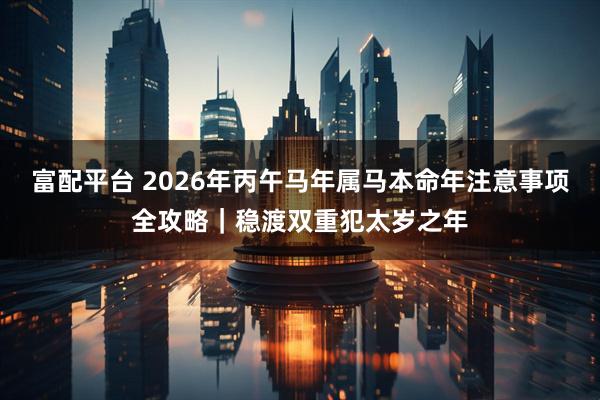 富配平台 2026年丙午马年属马本命年注意事项全攻略｜稳渡双重犯太岁之年
