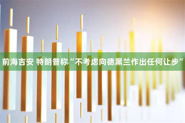 前海吉安 特朗普称“不考虑向德黑兰作出任何让步”