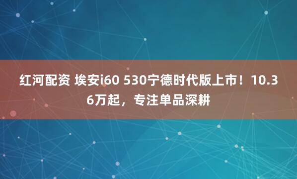 红河配资 埃安i60 530宁德时代版上市！10.36万起，专注单品深耕