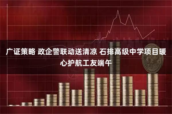 广证策略 政企警联动送清凉 石排高级中学项目暖心护航工友端午
