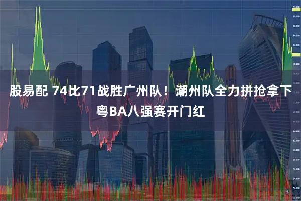 股易配 74比71战胜广州队！潮州队全力拼抢拿下粤BA八强赛开门红