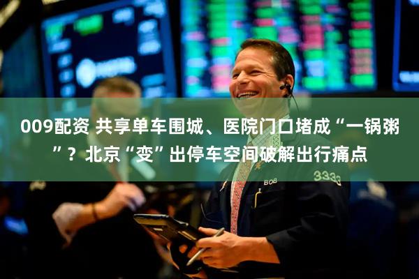 009配资 共享单车围城、医院门口堵成“一锅粥”？北京“变”出停车空间破解出行痛点