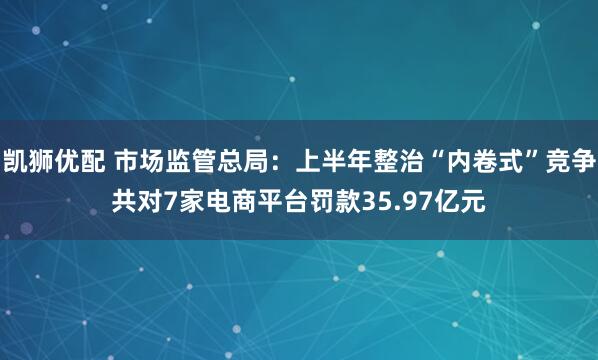凯狮优配 市场监管总局：上半年整治“内卷式”竞争共对7家电商平台罚款35.97亿元