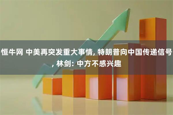 恒牛网 中美再突发重大事情, 特朗普向中国传递信号, 林剑: 中方不感兴趣