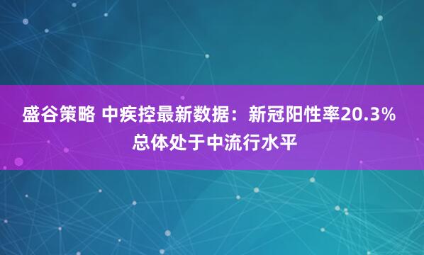 盛谷策略 中疾控最新数据：新冠阳性率20.3%  总体处于中流行水平