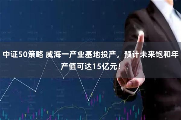 中证50策略 威海一产业基地投产，预计未来饱和年产值可达15亿元！