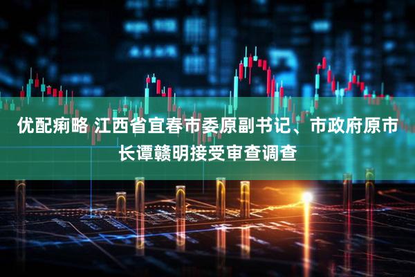 优配痢略 江西省宜春市委原副书记、市政府原市长谭赣明接受审查调查